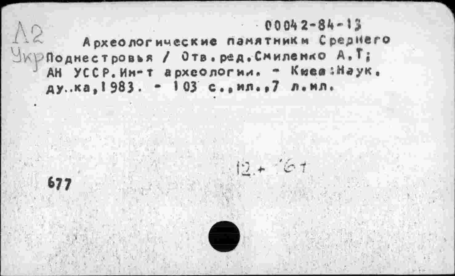 ﻿0004 2-84-ІЗ
Археологические памятники Среднего Поднестровья / Отв . ред. Смилемко А.Т; АН УССР.Ии-т археологии. - Киее:Наук, ду..ка,1 983. • 103 с.»ил.»7 л.ил.